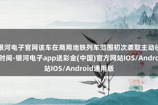 银河电子官网该车在商用地铁列车范围初次袭取主动径向转向架时间-银河电子app送彩金(中国)官方网站IOS/Android通用版