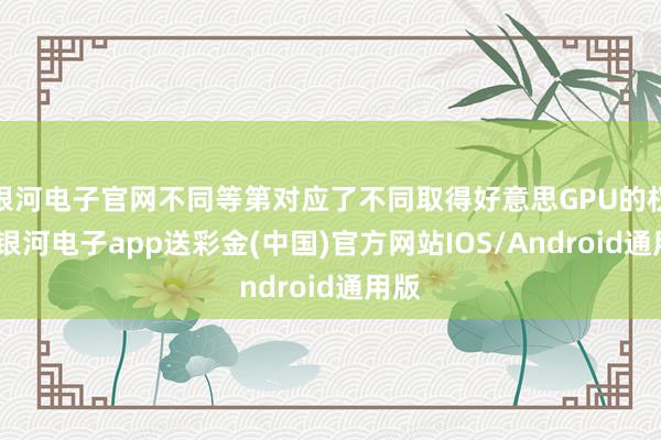 银河电子官网不同等第对应了不同取得好意思GPU的权限-银河电子app送彩金(中国)官方网站IOS/Android通用版