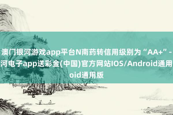 澳门银河游戏app平台N南药转信用级别为“AA+”-银河电子app送彩金(中国)官方网站IOS/Android通用版